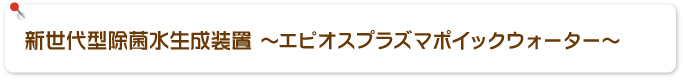 新世代型除菌水生成装置 ～エピオスプラズマポイックウォーター～